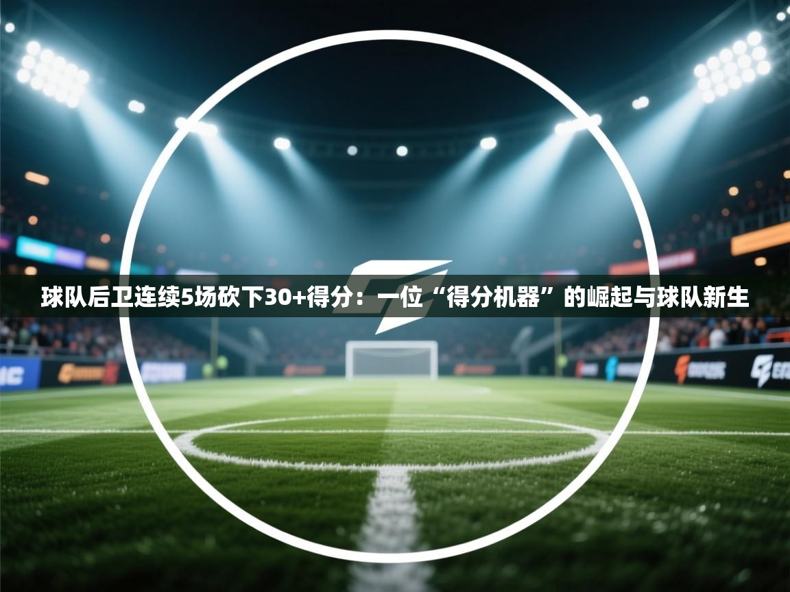 开云平台-球队后卫连续5场砍下30+得分：一位“得分机器”的崛起与球队新生  第3张